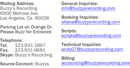 Buzzy�s Recording 
6900 Melrose Ave. 
Los Angeles, CA. 90038 

Parking Lot on Orange Dr.  
Please Buzz for Entrance

Tel:      323-931-1867
Fax:     323-931-9681